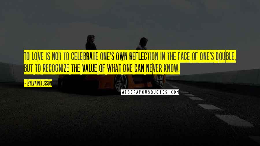 Sylvain Tesson Quotes: To love is not to celebrate one's own reflection in the face of one's double, but to recognize the value of what one can never know.