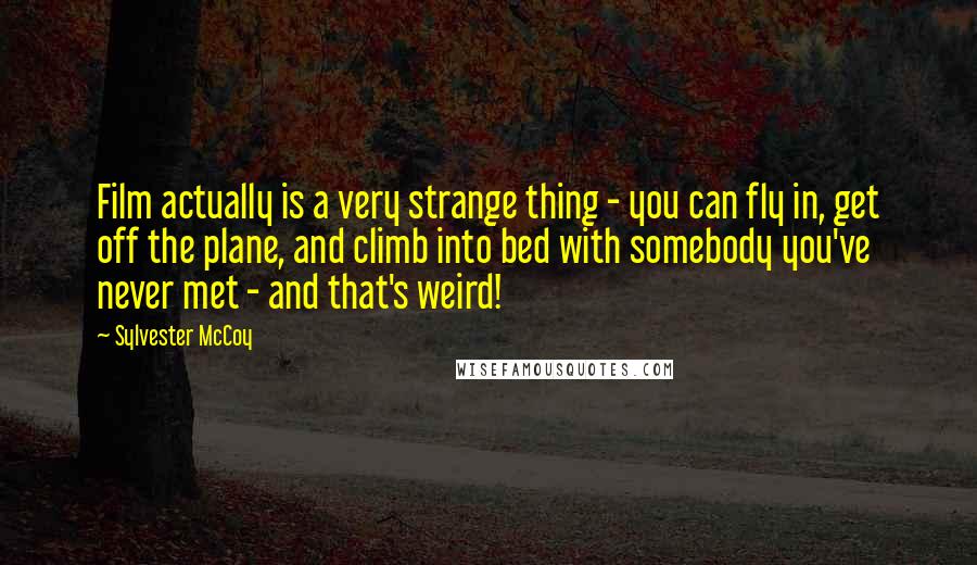 Sylvester McCoy Quotes: Film actually is a very strange thing - you can fly in, get off the plane, and climb into bed with somebody you've never met - and that's weird!