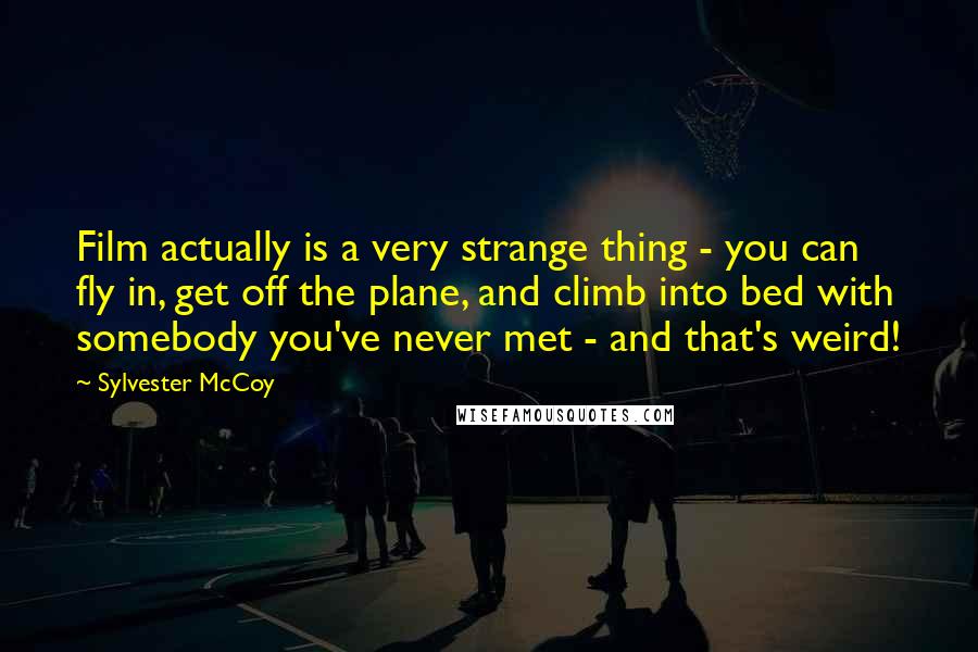 Sylvester McCoy Quotes: Film actually is a very strange thing - you can fly in, get off the plane, and climb into bed with somebody you've never met - and that's weird!