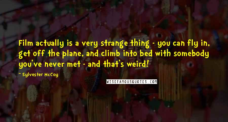 Sylvester McCoy Quotes: Film actually is a very strange thing - you can fly in, get off the plane, and climb into bed with somebody you've never met - and that's weird!