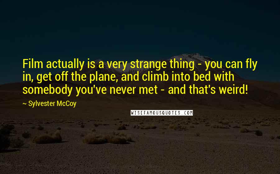 Sylvester McCoy Quotes: Film actually is a very strange thing - you can fly in, get off the plane, and climb into bed with somebody you've never met - and that's weird!