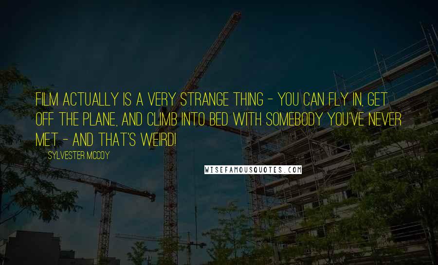 Sylvester McCoy Quotes: Film actually is a very strange thing - you can fly in, get off the plane, and climb into bed with somebody you've never met - and that's weird!