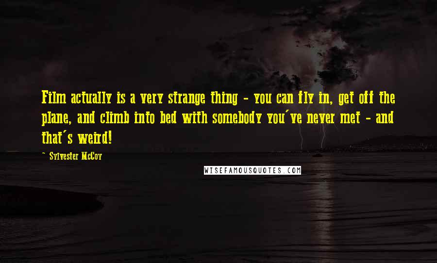 Sylvester McCoy Quotes: Film actually is a very strange thing - you can fly in, get off the plane, and climb into bed with somebody you've never met - and that's weird!