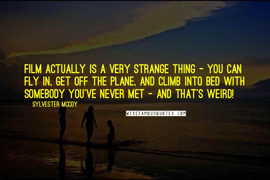 Sylvester McCoy Quotes: Film actually is a very strange thing - you can fly in, get off the plane, and climb into bed with somebody you've never met - and that's weird!