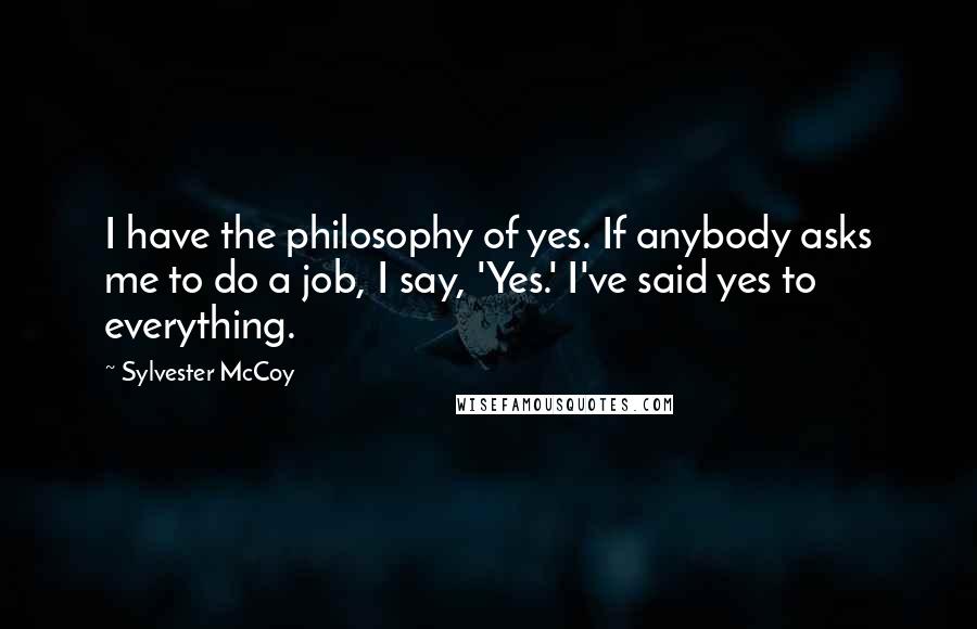 Sylvester McCoy Quotes: I have the philosophy of yes. If anybody asks me to do a job, I say, 'Yes.' I've said yes to everything.