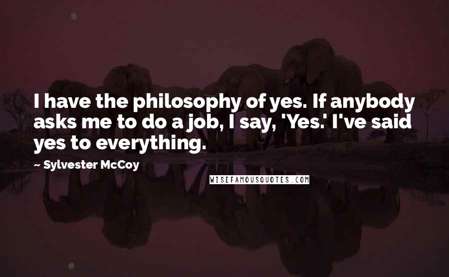 Sylvester McCoy Quotes: I have the philosophy of yes. If anybody asks me to do a job, I say, 'Yes.' I've said yes to everything.