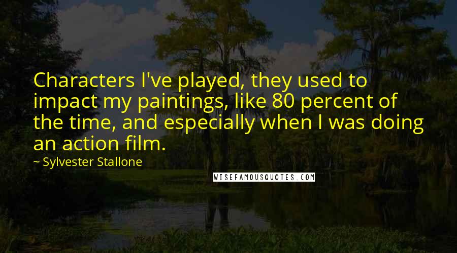 Sylvester Stallone Quotes: Characters I've played, they used to impact my paintings, like 80 percent of the time, and especially when I was doing an action film.