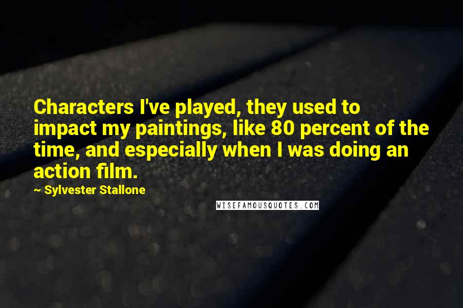 Sylvester Stallone Quotes: Characters I've played, they used to impact my paintings, like 80 percent of the time, and especially when I was doing an action film.