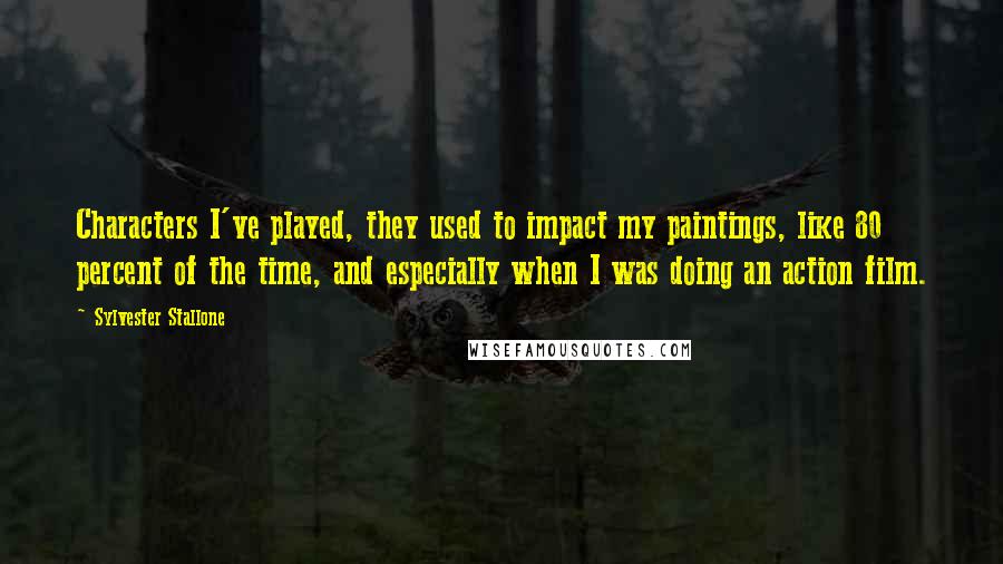 Sylvester Stallone Quotes: Characters I've played, they used to impact my paintings, like 80 percent of the time, and especially when I was doing an action film.