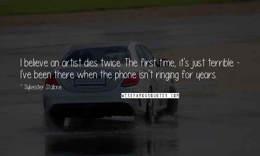 Sylvester Stallone Quotes: I believe an artist dies twice. The first time, it's just terrible - I've been there when the phone isn't ringing for years.