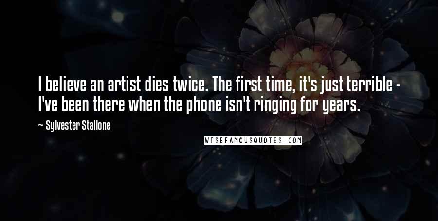 Sylvester Stallone Quotes: I believe an artist dies twice. The first time, it's just terrible - I've been there when the phone isn't ringing for years.