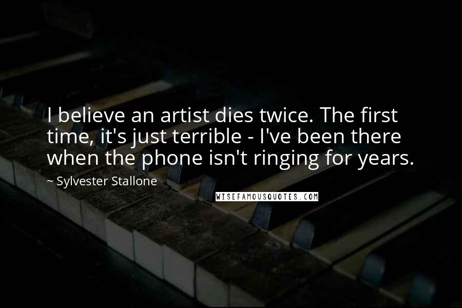 Sylvester Stallone Quotes: I believe an artist dies twice. The first time, it's just terrible - I've been there when the phone isn't ringing for years.