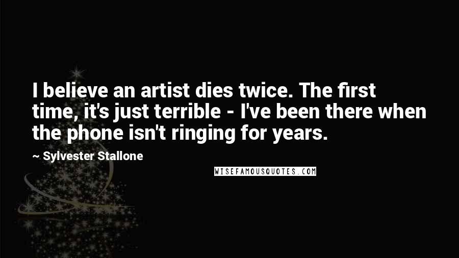 Sylvester Stallone Quotes: I believe an artist dies twice. The first time, it's just terrible - I've been there when the phone isn't ringing for years.