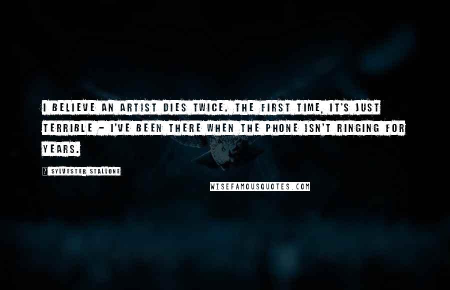 Sylvester Stallone Quotes: I believe an artist dies twice. The first time, it's just terrible - I've been there when the phone isn't ringing for years.