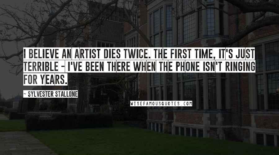 Sylvester Stallone Quotes: I believe an artist dies twice. The first time, it's just terrible - I've been there when the phone isn't ringing for years.