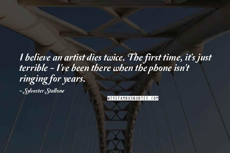 Sylvester Stallone Quotes: I believe an artist dies twice. The first time, it's just terrible - I've been there when the phone isn't ringing for years.