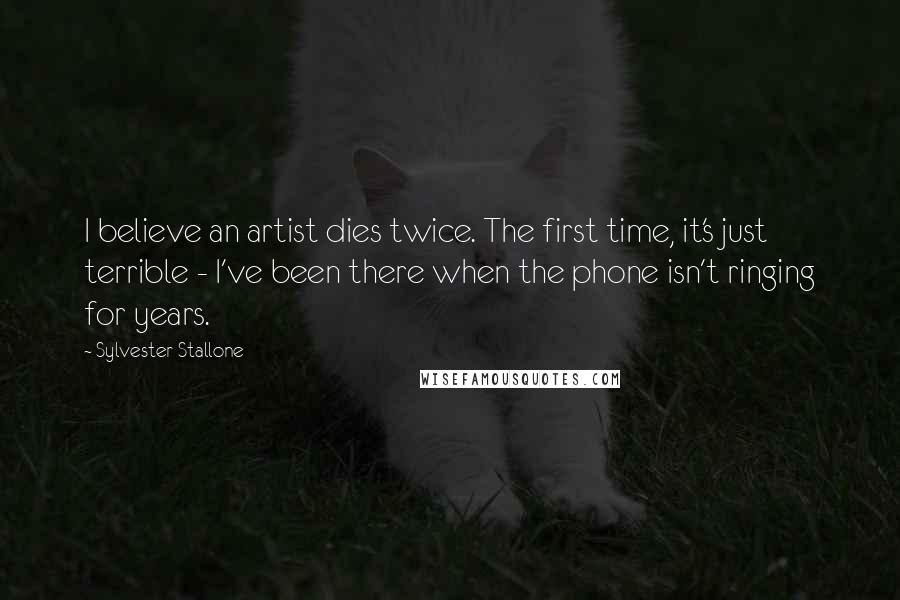 Sylvester Stallone Quotes: I believe an artist dies twice. The first time, it's just terrible - I've been there when the phone isn't ringing for years.