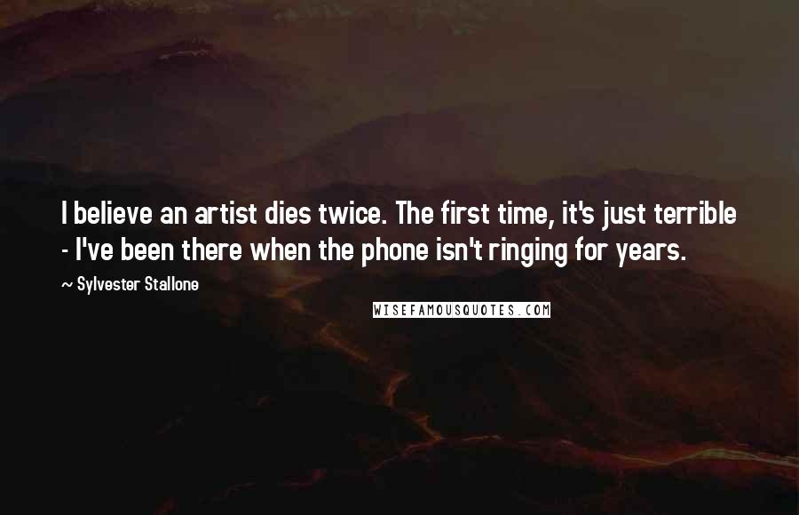 Sylvester Stallone Quotes: I believe an artist dies twice. The first time, it's just terrible - I've been there when the phone isn't ringing for years.