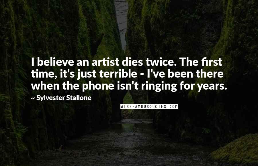 Sylvester Stallone Quotes: I believe an artist dies twice. The first time, it's just terrible - I've been there when the phone isn't ringing for years.