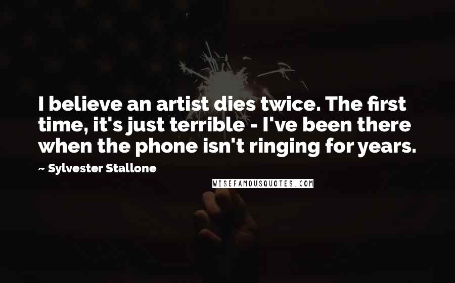 Sylvester Stallone Quotes: I believe an artist dies twice. The first time, it's just terrible - I've been there when the phone isn't ringing for years.