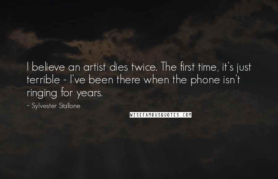 Sylvester Stallone Quotes: I believe an artist dies twice. The first time, it's just terrible - I've been there when the phone isn't ringing for years.