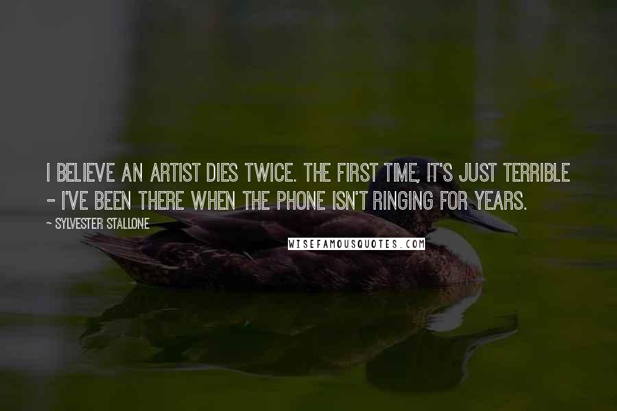 Sylvester Stallone Quotes: I believe an artist dies twice. The first time, it's just terrible - I've been there when the phone isn't ringing for years.