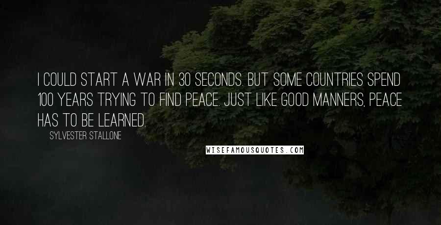 Sylvester Stallone Quotes: I could start a war in 30 seconds. But some countries spend 100 years trying to find peace. Just like good manners, peace has to be learned.