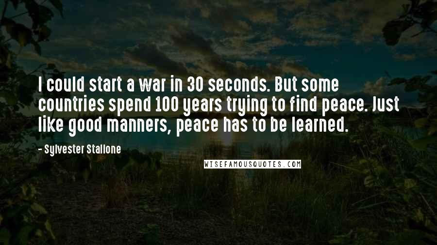 Sylvester Stallone Quotes: I could start a war in 30 seconds. But some countries spend 100 years trying to find peace. Just like good manners, peace has to be learned.