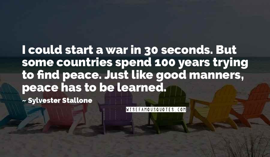 Sylvester Stallone Quotes: I could start a war in 30 seconds. But some countries spend 100 years trying to find peace. Just like good manners, peace has to be learned.