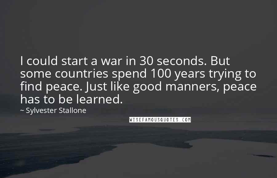 Sylvester Stallone Quotes: I could start a war in 30 seconds. But some countries spend 100 years trying to find peace. Just like good manners, peace has to be learned.