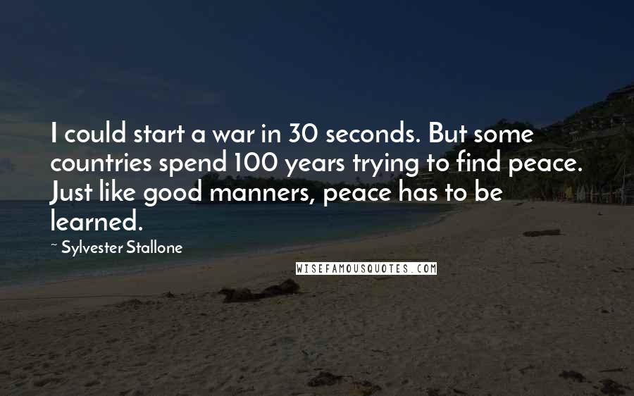 Sylvester Stallone Quotes: I could start a war in 30 seconds. But some countries spend 100 years trying to find peace. Just like good manners, peace has to be learned.