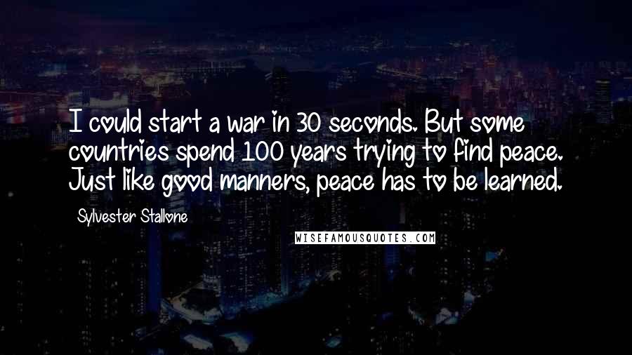 Sylvester Stallone Quotes: I could start a war in 30 seconds. But some countries spend 100 years trying to find peace. Just like good manners, peace has to be learned.