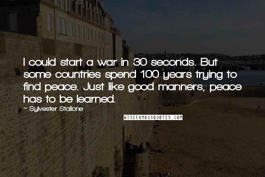 Sylvester Stallone Quotes: I could start a war in 30 seconds. But some countries spend 100 years trying to find peace. Just like good manners, peace has to be learned.