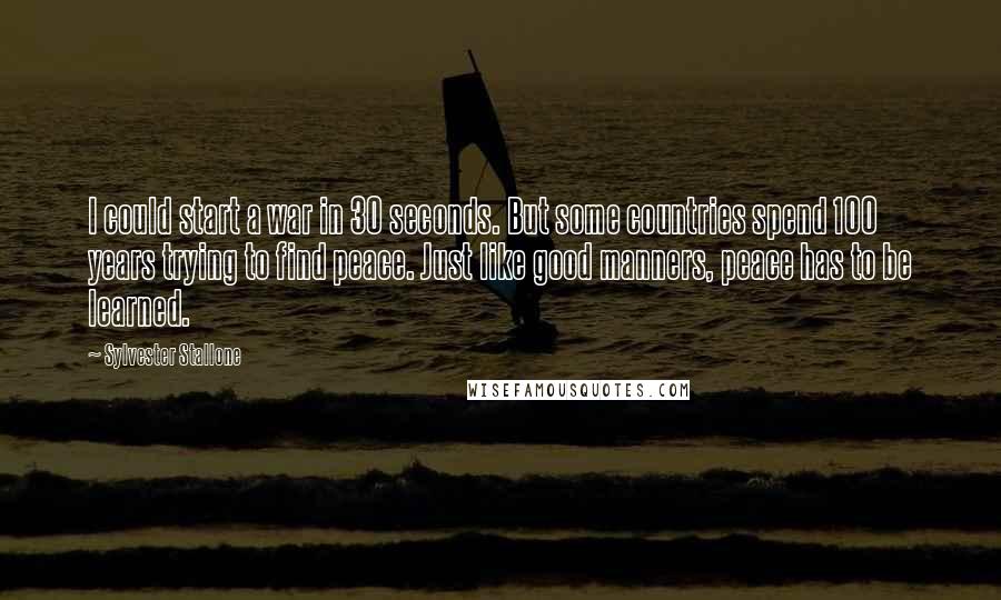 Sylvester Stallone Quotes: I could start a war in 30 seconds. But some countries spend 100 years trying to find peace. Just like good manners, peace has to be learned.