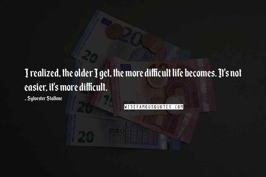 Sylvester Stallone Quotes: I realized, the older I get, the more difficult life becomes. It's not easier, it's more difficult.