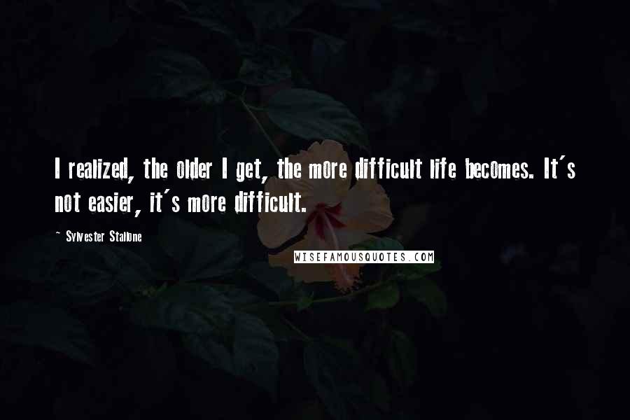 Sylvester Stallone Quotes: I realized, the older I get, the more difficult life becomes. It's not easier, it's more difficult.