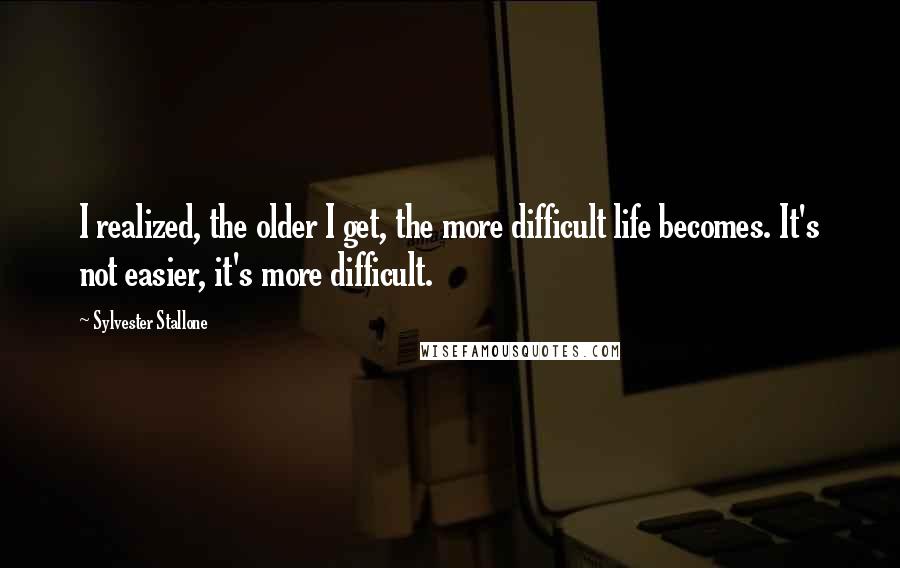 Sylvester Stallone Quotes: I realized, the older I get, the more difficult life becomes. It's not easier, it's more difficult.