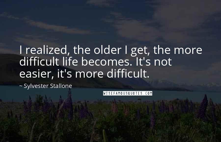 Sylvester Stallone Quotes: I realized, the older I get, the more difficult life becomes. It's not easier, it's more difficult.