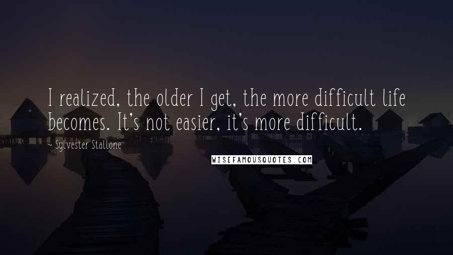 Sylvester Stallone Quotes: I realized, the older I get, the more difficult life becomes. It's not easier, it's more difficult.