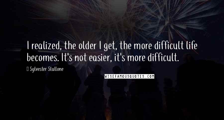 Sylvester Stallone Quotes: I realized, the older I get, the more difficult life becomes. It's not easier, it's more difficult.