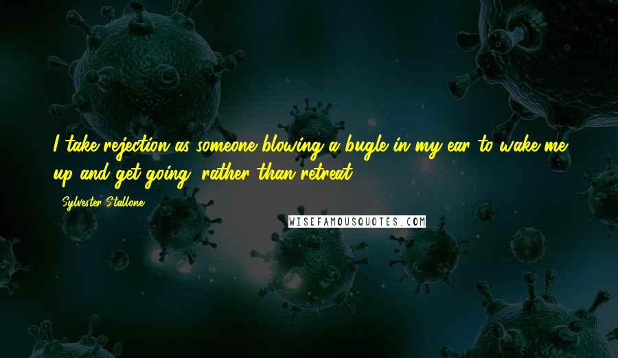 Sylvester Stallone Quotes: I take rejection as someone blowing a bugle in my ear to wake me up and get going, rather than retreat.