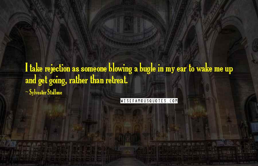 Sylvester Stallone Quotes: I take rejection as someone blowing a bugle in my ear to wake me up and get going, rather than retreat.