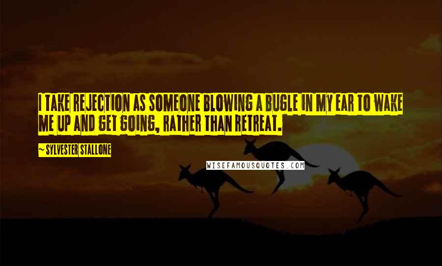 Sylvester Stallone Quotes: I take rejection as someone blowing a bugle in my ear to wake me up and get going, rather than retreat.