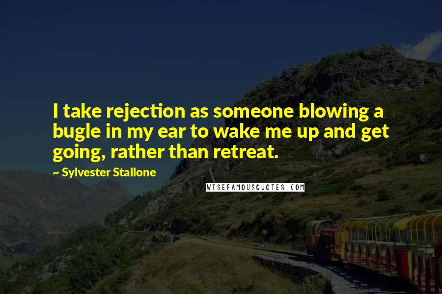 Sylvester Stallone Quotes: I take rejection as someone blowing a bugle in my ear to wake me up and get going, rather than retreat.