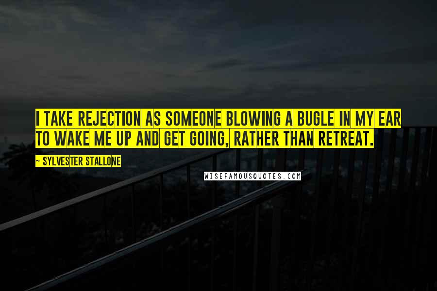 Sylvester Stallone Quotes: I take rejection as someone blowing a bugle in my ear to wake me up and get going, rather than retreat.