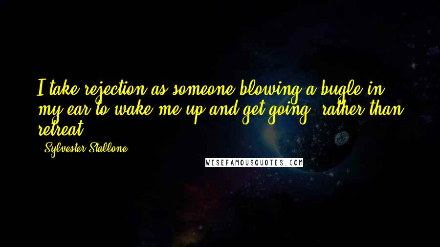 Sylvester Stallone Quotes: I take rejection as someone blowing a bugle in my ear to wake me up and get going, rather than retreat.