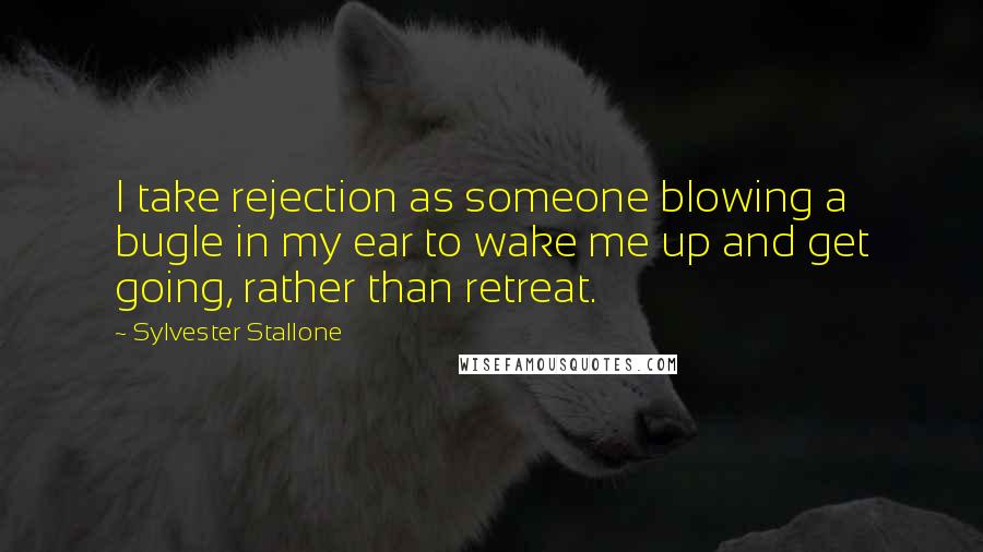 Sylvester Stallone Quotes: I take rejection as someone blowing a bugle in my ear to wake me up and get going, rather than retreat.