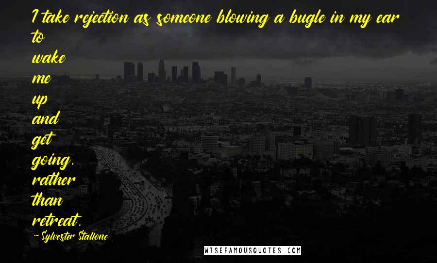 Sylvester Stallone Quotes: I take rejection as someone blowing a bugle in my ear to wake me up and get going, rather than retreat.