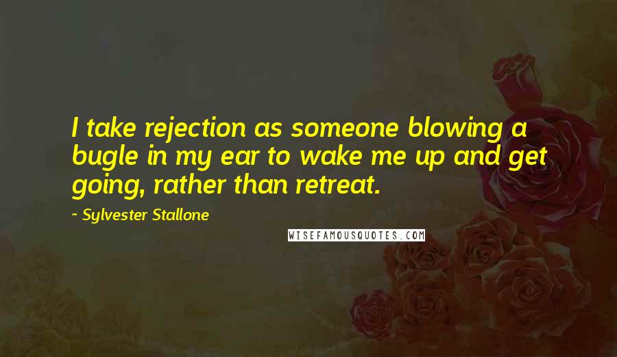 Sylvester Stallone Quotes: I take rejection as someone blowing a bugle in my ear to wake me up and get going, rather than retreat.