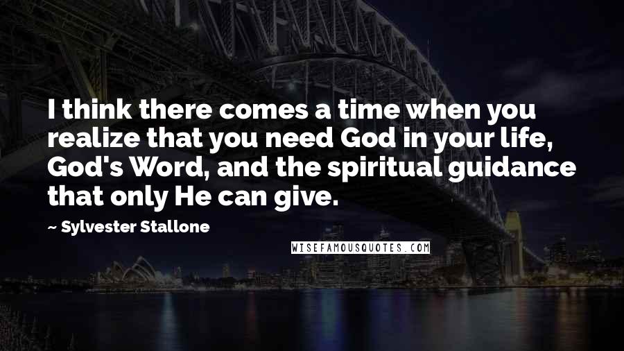 Sylvester Stallone Quotes: I think there comes a time when you realize that you need God in your life, God's Word, and the spiritual guidance that only He can give.